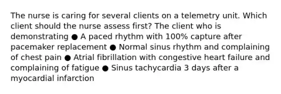 The nurse is caring for several clients on a telemetry unit. Which client should the nurse assess first? The client who is demonstrating ● A paced rhythm with 100% capture after pacemaker replacement ● Normal sinus rhythm and complaining of chest pain ● Atrial fibrillation with congestive heart failure and complaining of fatigue ● Sinus tachycardia 3 days after a myocardial infarction