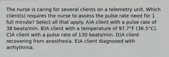 The nurse is caring for several clients on a telemetry unit. Which client(s) requires the nurse to assess the pulse rate need for 1 full minute? Select all that apply. A)A client with a pulse rate of 38 beats/min. B)A client with a temperature of 97.7°F (36.5°C). C)A client with a pulse rate of 130 beats/min. D)A client recovering from anesthesia. E)A client diagnosed with arrhythmia.