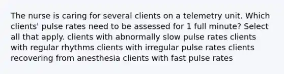 The nurse is caring for several clients on a telemetry unit. Which clients' pulse rates need to be assessed for 1 full minute? Select all that apply. clients with abnormally slow pulse rates clients with regular rhythms clients with irregular pulse rates clients recovering from anesthesia clients with fast pulse rates