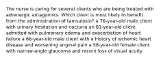 The nurse is caring for several clients who are being treated with adrenergic antagonists. Which client is most likely to benefit from the administration of tamsulosin? a 76-year-old male client with urinary hesitation and nocturia an 81-year-old client admitted with pulmonary edema and exacerbation of heart failure a 66-year-old male client with a history of ischemic heart disease and worsening anginal pain a 58-year-old female client with narrow-angle glaucoma and recent loss of visual acuity