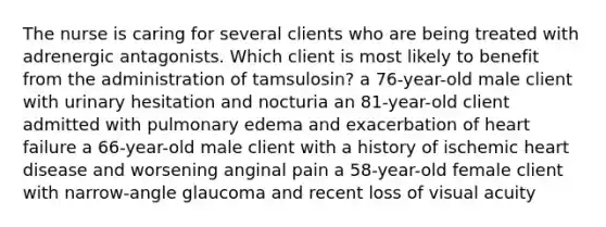 The nurse is caring for several clients who are being treated with adrenergic antagonists. Which client is most likely to benefit from the administration of tamsulosin? a 76-year-old male client with urinary hesitation and nocturia an 81-year-old client admitted with pulmonary edema and exacerbation of heart failure a 66-year-old male client with a history of ischemic heart disease and worsening anginal pain a 58-year-old female client with narrow-angle glaucoma and recent loss of visual acuity