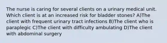 The nurse is caring for several clients on a urinary medical unit. Which client is at an increased risk for bladder stones? A)The client with frequent urinary tract infections B)The client who is paraplegic C)The client with difficulty ambulating D)The client with abdominal surgery