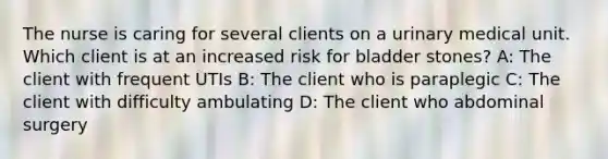 The nurse is caring for several clients on a urinary medical unit. Which client is at an increased risk for bladder stones? A: The client with frequent UTIs B: The client who is paraplegic C: The client with difficulty ambulating D: The client who abdominal surgery