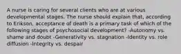 A nurse is caring for several clients who are at various developmental stages. The nurse should explain that, according to Erikson, acceptance of death is a primary task of which of the following stages of psychosocial development? -Autonomy vs. shame and doubt -Generativity vs. stagnation -Identity vs. role diffusion -Integrity vs. despair