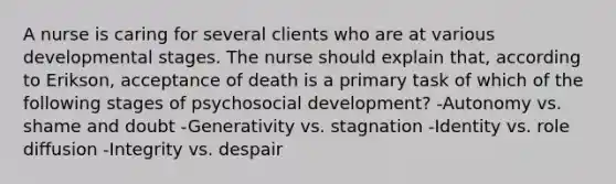 A nurse is caring for several clients who are at various developmental stages. The nurse should explain that, according to Erikson, acceptance of death is a primary task of which of the following stages of psychosocial development? -Autonomy vs. shame and doubt -Generativity vs. stagnation -Identity vs. role diffusion -Integrity vs. despair