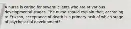 A nurse is caring for several clients who are at various developmental stages. The nurse should explain that, according to Erikson, acceptance of death is a primary task of which stage of psychosocial development?