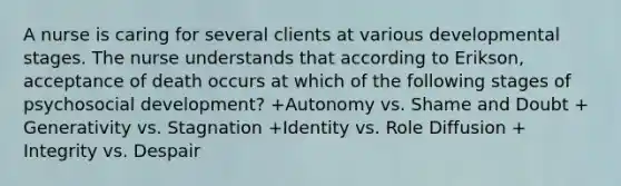 A nurse is caring for several clients at various developmental stages. The nurse understands that according to Erikson, acceptance of death occurs at which of the following stages of psychosocial development? +​Autonomy vs. Shame and Doubt +​Generativity vs. Stagnation +​Identity vs. Role Diffusion +​Integrity vs. Despair