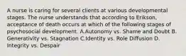 A nurse is caring for several clients at various developmental stages. The nurse understands that according to Erikson, acceptance of death occurs at which of the following stages of psychosocial development. A.Autonomy vs. Shame and Doubt B. Generativity vs. Stagnation C.Identity vs. Role Diffusion D. Integrity vs. Despair