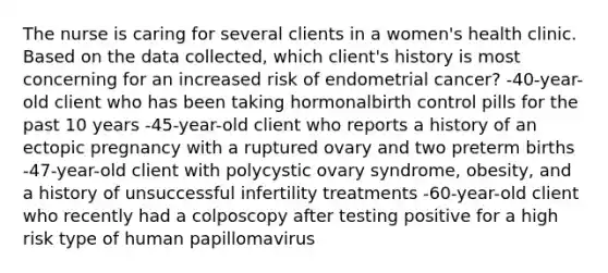 The nurse is caring for several clients in a women's health clinic. Based on the data collected, which client's history is most concerning for an increased risk of endometrial cancer? -40-year-old client who has been taking hormonalbirth control pills for the past 10 years -45-year-old client who reports a history of an ectopic pregnancy with a ruptured ovary and two preterm births -47-year-old client with polycystic ovary syndrome, obesity, and a history of unsuccessful infertility treatments -60-year-old client who recently had a colposcopy after testing positive for a high risk type of human papillomavirus