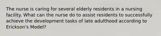 The nurse is caring for several elderly residents in a nursing facility. What can the nurse do to assist residents to successfully achieve the development tasks of late adulthood according to Erickson's Model?