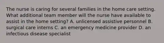 The nurse is caring for several families in the home care setting. What additional team member will the nurse have available to assist in the home setting? A. unlicensed assistive personnel B. surgical care interns C. an emergency medicine provider D. an infectious disease specialist