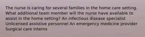 The nurse is caring for several families in the home care setting. What additional team member will the nurse have available to assist in the home setting? An infectious disease specialist Unlicensed assistive personnel An emergency medicine provider Surgical care interns