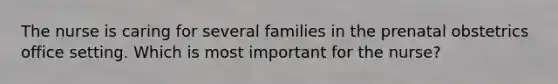 The nurse is caring for several families in the prenatal obstetrics office setting. Which is most important for the nurse?