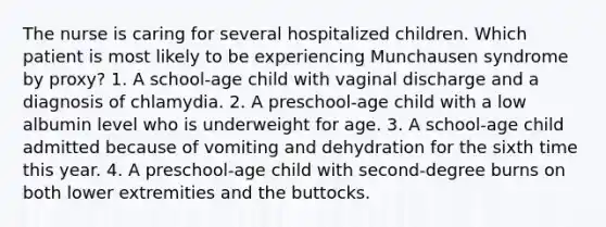 The nurse is caring for several hospitalized children. Which patient is most likely to be experiencing Munchausen syndrome by proxy? 1. A school-age child with vaginal discharge and a diagnosis of chlamydia. 2. A preschool-age child with a low albumin level who is underweight for age. 3. A school-age child admitted because of vomiting and dehydration for the sixth time this year. 4. A preschool-age child with second-degree burns on both lower extremities and the buttocks.