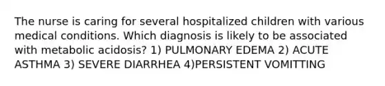 The nurse is caring for several hospitalized children with various medical conditions. Which diagnosis is likely to be associated with metabolic acidosis? 1) PULMONARY EDEMA 2) ACUTE ASTHMA 3) SEVERE DIARRHEA 4)PERSISTENT VOMITTING