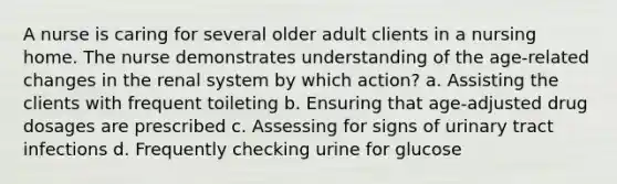 A nurse is caring for several older adult clients in a nursing home. The nurse demonstrates understanding of the age-related changes in the renal system by which action? a. Assisting the clients with frequent toileting b. Ensuring that age-adjusted drug dosages are prescribed c. Assessing for signs of urinary tract infections d. Frequently checking urine for glucose