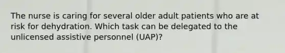 The nurse is caring for several older adult patients who are at risk for dehydration. Which task can be delegated to the unlicensed assistive personnel (UAP)?