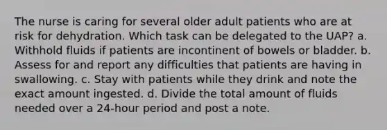 The nurse is caring for several older adult patients who are at risk for dehydration. Which task can be delegated to the UAP? a. Withhold fluids if patients are incontinent of bowels or bladder. b. Assess for and report any difficulties that patients are having in swallowing. c. Stay with patients while they drink and note the exact amount ingested. d. Divide the total amount of fluids needed over a 24-hour period and post a note.