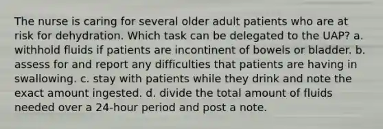 The nurse is caring for several older adult patients who are at risk for dehydration. Which task can be delegated to the UAP? a. withhold fluids if patients are incontinent of bowels or bladder. b. assess for and report any difficulties that patients are having in swallowing. c. stay with patients while they drink and note the exact amount ingested. d. divide the total amount of fluids needed over a 24-hour period and post a note.