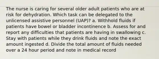 The nurse is caring for several older adult patients who are at risk for dehydration. Which task can be delegated to the unlicensed assistive personnel (UAP)? a. Withhold fluids if patients have bowel or bladder incontinence b. Assess for and report any difficulties that patients are having in swallowing c. Stay with patients while they drink fluids and note the exact amount ingested d. Divide the total amount of fluids needed over a 24 hour period and note in medical record