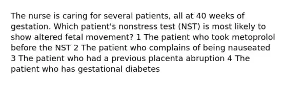 The nurse is caring for several patients, all at 40 weeks of gestation. Which patient's nonstress test (NST) is most likely to show altered fetal movement? 1 The patient who took metoprolol before the NST 2 The patient who complains of being nauseated 3 The patient who had a previous placenta abruption 4 The patient who has gestational diabetes