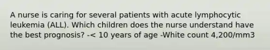 A nurse is caring for several patients with acute lymphocytic leukemia (ALL). Which children does the nurse understand have the best prognosis? -< 10 years of age -White count 4,200/mm3