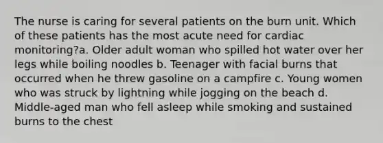 The nurse is caring for several patients on the burn unit. Which of these patients has the most acute need for cardiac monitoring?a. Older adult woman who spilled hot water over her legs while boiling noodles b. Teenager with facial burns that occurred when he threw gasoline on a campfire c. Young women who was struck by lightning while jogging on the beach d. Middle-aged man who fell asleep while smoking and sustained burns to the chest