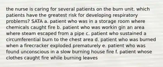 the nurse is caring for several patients on the burn unit. which patients have the greatest risk for developing respiratory problems? SATA a. patient who was in a storage room where chemicals caught fire b. patient who was workin gin an area where steam escaped from a pipe c. patient who sustained a circumferential burn to the chest area d. patient who was burned when a firecracker exploded prematurely e. patient who was found unconscious in a slow burning house fire f. patient whose clothes caught fire while burning leaves