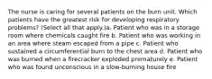 The nurse is caring for several patients on the burn unit. Which patients have the greatest risk for developing respiratory problems? (Select all that apply.)a. Patient who was in a storage room where chemicals caught fire b. Patient who was working in an area where steam escaped from a pipe c. Patient who sustained a circumferential burn to the chest area d. Patient who was burned when a firecracker exploded prematurely e. Patient who was found unconscious in a slow-burning house fire