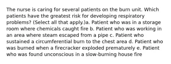 The nurse is caring for several patients on the burn unit. Which patients have the greatest risk for developing respiratory problems? (Select all that apply.)a. Patient who was in a storage room where chemicals caught fire b. Patient who was working in an area where steam escaped from a pipe c. Patient who sustained a circumferential burn to the chest area d. Patient who was burned when a firecracker exploded prematurely e. Patient who was found unconscious in a slow-burning house fire