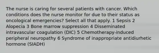 The nurse is caring for several patients with cancer. Which conditions does the nurse monitor for due to their status as oncological emergencies? Select all that apply. 1 Sepsis 2 Alopecia 3 Bone marrow suppression 4 Disseminated intravascular coagulation (DIC) 5 Chemotherapy-induced peripheral neuropathy 6 Syndrome of inappropriate antidiurhetic hormone (SIADH)