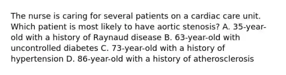 The nurse is caring for several patients on a cardiac care unit. Which patient is most likely to have aortic stenosis? A. 35-year-old with a history of Raynaud disease B. 63-year-old with uncontrolled diabetes C. 73-year-old with a history of hypertension D. 86-year-old with a history of atherosclerosis