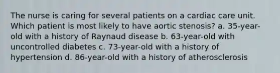 The nurse is caring for several patients on a cardiac care unit. Which patient is most likely to have aortic stenosis? a. 35-year-old with a history of Raynaud disease b. 63-year-old with uncontrolled diabetes c. 73-year-old with a history of hypertension d. 86-year-old with a history of atherosclerosis