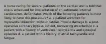 A nurse caring for several patients on the cardiac unit is told that one is scheduled for implantation of an automatic internal cardioverter- defibrillator. Which of the following patients is most likely to have this procedure? a. a patient admitted for myocardial infarction without cardiac muscle damage b. a post-operative coronary bypass patient, recovering on schedule c. a patient with a history of ventricular tachycardia and syncopal episodes d. a patient with a history of atrial tachycardia and fatigue