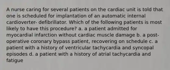 A nurse caring for several patients on the cardiac unit is told that one is scheduled for implantation of an automatic internal cardioverter- defibrillator. Which of the following patients is most likely to have this procedure? a. a patient admitted for myocardial infarction without cardiac muscle damage b. a post-operative coronary bypass patient, recovering on schedule c. a patient with a history of ventricular tachycardia and syncopal episodes d. a patient with a history of atrial tachycardia and fatigue