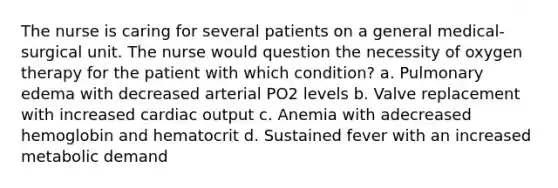 The nurse is caring for several patients on a general medical-surgical unit. The nurse would question the necessity of oxygen therapy for the patient with which condition? a. Pulmonary edema with decreased arterial PO2 levels b. Valve replacement with increased <a href='https://www.questionai.com/knowledge/kyxUJGvw35-cardiac-output' class='anchor-knowledge'>cardiac output</a> c. Anemia with adecreased hemoglobin and hematocrit d. Sustained fever with an increased metabolic demand