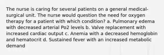 The nurse is caring for several patients on a general medical-surgical unit. The nurse would question the need for oxygen therapy for a patient with which condition? a. Pulmonary edema with decreased arterial Po2 levels b. Valve replacement with increased cardiac output c. Anemia with a decreased hemoglobin and hematocrit d. Sustained fever with an increased metabolic demand