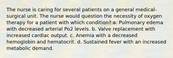 The nurse is caring for several patients on a general medical-surgical unit. The nurse would question the necessity of oxygen therapy for a patient with which condition? a. Pulmonary edema with decreased arterial Po2 levels. b. Valve replacement with increased cardiac output. c. Anemia with a decreased hemoglobin and hematocrit. d. Sustained fever with an increased metabolic demand.