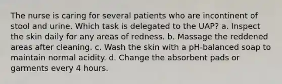 The nurse is caring for several patients who are incontinent of stool and urine. Which task is delegated to the UAP? a. Inspect the skin daily for any areas of redness. b. Massage the reddened areas after cleaning. c. Wash the skin with a pH-balanced soap to maintain normal acidity. d. Change the absorbent pads or garments every 4 hours.