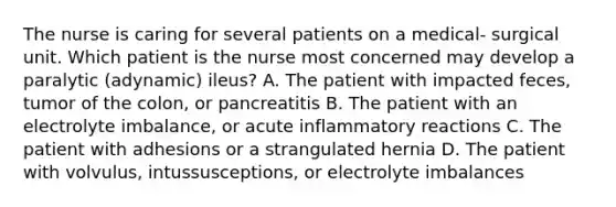 The nurse is caring for several patients on a medical- surgical unit. Which patient is the nurse most concerned may develop a paralytic (adynamic) ileus? A. The patient with impacted feces, tumor of the colon, or pancreatitis B. The patient with an electrolyte imbalance, or acute inflammatory reactions C. The patient with adhesions or a strangulated hernia D. The patient with volvulus, intussusceptions, or electrolyte imbalances