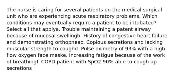 The nurse is caring for several patients on the medical surgical unit who are experiencing acute respiratory problems. Which conditions may eventually require a patient to be intubated? Select all that applya. Trouble maintaining a patent airway because of mucosal swellingb. History of congestive heart failure and demonstrating orthopneac. Copious secretions and lacking muscular strength to coughd. Pulse oximetry of 93% with a high flow oxygen face maske. Increasing fatigue because of the work of breathingf. COPD patient with SpO2 90% able to cough up secretions