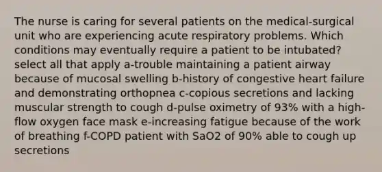 The nurse is caring for several patients on the medical-surgical unit who are experiencing acute respiratory problems. Which conditions may eventually require a patient to be intubated? select all that apply a-trouble maintaining a patient airway because of mucosal swelling b-history of congestive heart failure and demonstrating orthopnea c-copious secretions and lacking muscular strength to cough d-pulse oximetry of 93% with a high-flow oxygen face mask e-increasing fatigue because of the work of breathing f-COPD patient with SaO2 of 90% able to cough up secretions