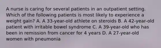 A nurse is caring for several patients in an outpatient setting. Which of the following patients is most likely to experience a weight gain? A. A 33-year-old athlete on steroids B. A 42-year-old patient with irritable bowel syndrome C. A 39-year-old who has been in remission from cancer for 4 years D. A 27-year-old women with pneumonia