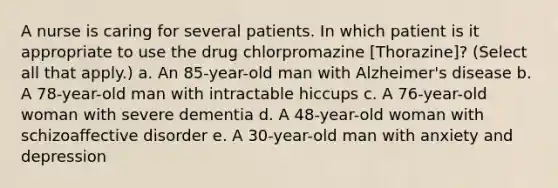 A nurse is caring for several patients. In which patient is it appropriate to use the drug chlorpromazine [Thorazine]? (Select all that apply.) a. An 85-year-old man with Alzheimer's disease b. A 78-year-old man with intractable hiccups c. A 76-year-old woman with severe dementia d. A 48-year-old woman with schizoaffective disorder e. A 30-year-old man with anxiety and depression