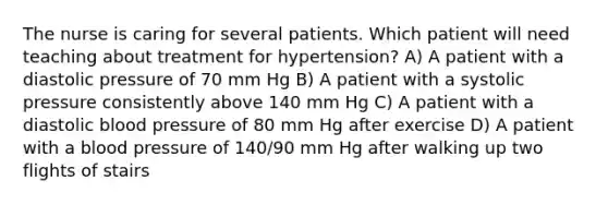 The nurse is caring for several patients. Which patient will need teaching about treatment for hypertension? A) A patient with a diastolic pressure of 70 mm Hg B) A patient with a systolic pressure consistently above 140 mm Hg C) A patient with a diastolic blood pressure of 80 mm Hg after exercise D) A patient with a blood pressure of 140/90 mm Hg after walking up two flights of stairs