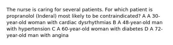 The nurse is caring for several patients. For which patient is propranolol (Inderal) most likely to be contraindicated? A A 30-year-old woman with cardiac dysrhythmias B A 48-year-old man with hypertension C A 60-year-old woman with diabetes D A 72-year-old man with angina