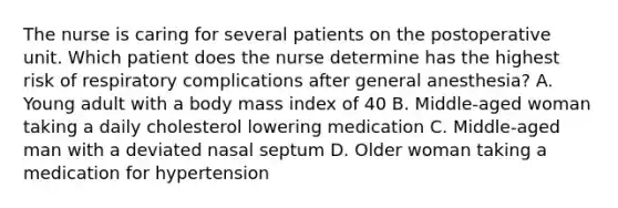 The nurse is caring for several patients on the postoperative unit. Which patient does the nurse determine has the highest risk of respiratory complications after general anesthesia? A. Young adult with a body mass index of 40 B. Middle-aged woman taking a daily cholesterol lowering medication C. Middle-aged man with a deviated nasal septum D. Older woman taking a medication for hypertension