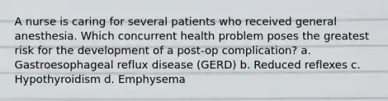 A nurse is caring for several patients who received general anesthesia. Which concurrent health problem poses the greatest risk for the development of a post-op complication? a. Gastroesophageal reflux disease (GERD) b. Reduced reflexes c. Hypothyroidism d. Emphysema