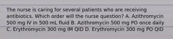 The nurse is caring for several patients who are receiving antibiotics. Which order will the nurse question? A. Azithromycin 500 mg IV in 500 mL fluid B. Azithromycin 500 mg PO once daily C. Erythromycin 300 mg IM QID D. Erythromycin 300 mg PO QID