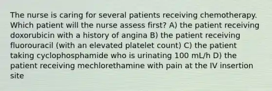 The nurse is caring for several patients receiving chemotherapy. Which patient will the nurse assess first? A) the patient receiving doxorubicin with a history of angina B) the patient receiving fluorouracil (with an elevated platelet count) C) the patient taking cyclophosphamide who is urinating 100 mL/h D) the patient receiving mechlorethamine with pain at the IV insertion site